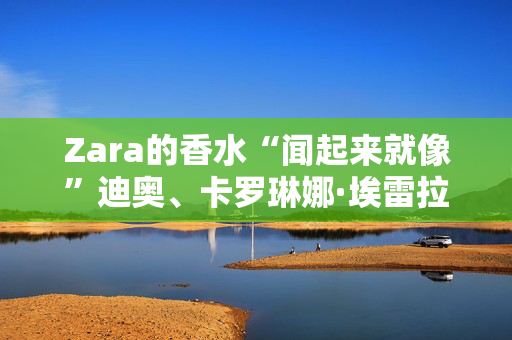 Zara的香水“闻起来就像”迪奥、卡罗琳娜·埃雷拉、乔·马龙等等