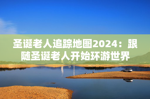 圣诞老人追踪地图2024：跟随圣诞老人开始环游世界