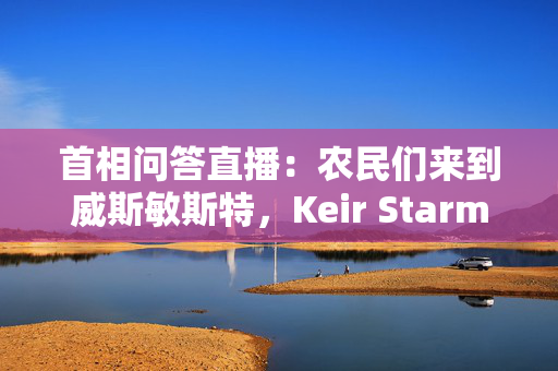 首相问答直播：农民们来到威斯敏斯特，Keir Starmer面对Kemi Badenoch