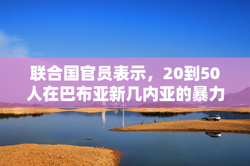 联合国官员表示，20到50人在巴布亚新几内亚的暴力事件中丧生