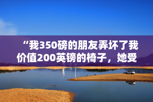 “我350磅的朋友弄坏了我价值200英镑的椅子，她受伤了，但需要立即赔偿。”