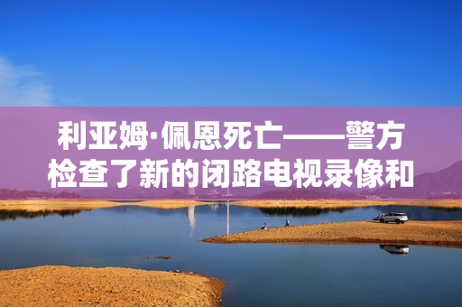 利亚姆·佩恩死亡——警方检查了新的闭路电视录像和歌手的手机，寻找毒品运输