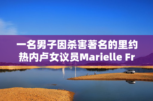 一名男子因杀害著名的里约热内卢女议员Marielle Franco而被定罪