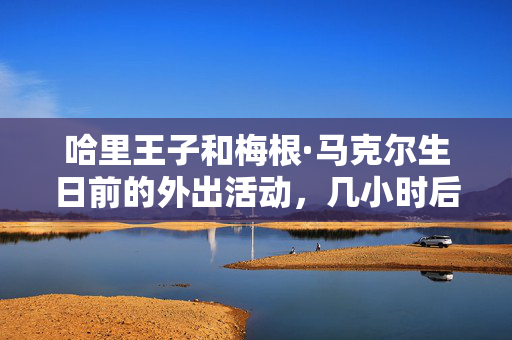 哈里王子和梅根·马克尔生日前的外出活动，几小时后王室做出了令人震惊的举动