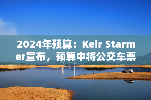 2024年预算：Keir Starmer宣布，预算中将公交车票价上限提高到3英镑