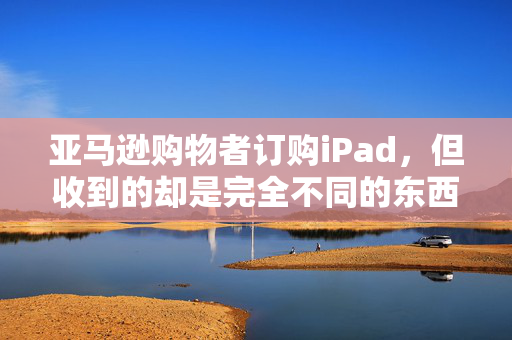 亚马逊购物者订购iPad，但收到的却是完全不同的东西