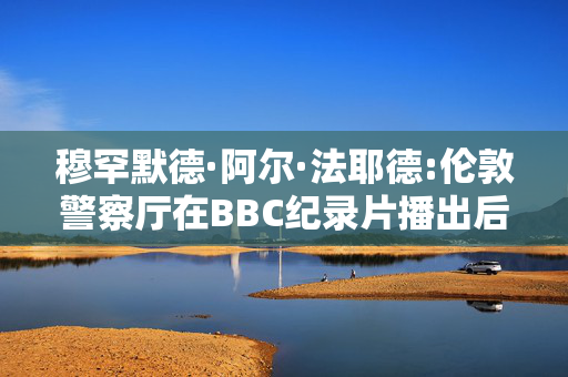 穆罕默德·阿尔·法耶德:伦敦警察厅在BBC纪录片播出后对40起新的性侵指控展开调查