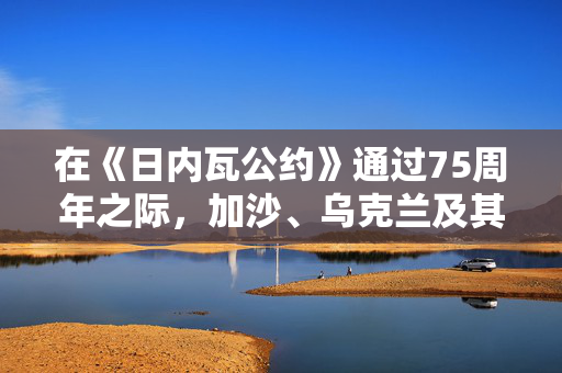 在《日内瓦公约》通过75周年之际，加沙、乌克兰及其他地区的战斗人员无视战争规则