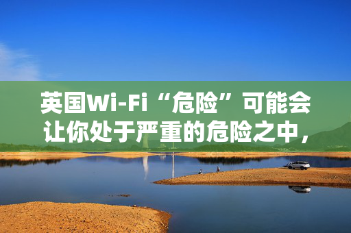 英国Wi-Fi“危险”可能会让你处于严重的危险之中，遵循新的建议来保持安全