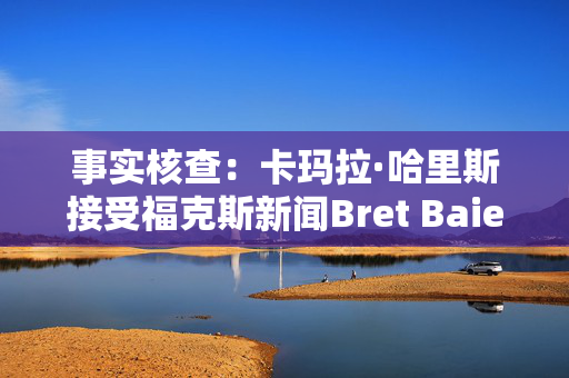 事实核查：卡玛拉·哈里斯接受福克斯新闻Bret Baier的采访